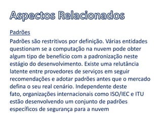 Padrões
Padrões são restritivos por definição. Várias entidades
questionam se a computação na nuvem pode obter
algum tipo de benefício com a padronização neste
estágio do desenvolvimento. Existe uma relutância
latente entre provedores de serviços em seguir
recomendações e adotar padrões antes que o mercado
defina o seu real cenário. Independente deste
fato, organizações internacionais como ISO/IEC e ITU
estão desenvolvendo um conjunto de padrões
específicos de segurança para a nuvem
 