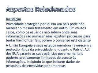 Jurisdição
Privacidade protegida por lei em um país pode não
merecer o mesmo tratamento em outro. Em muitos
casos, como os usuários não sabem onde suas
informações são armazenadas, existem processos para
tentar harmonizar leis, porém o consenso está distante
A União Européia e seus estados membros favorecem a
proteção rígida da privacidade, enquanto o Patriot Act
dos EUA garante às suas agências governamentais
poderes praticamente ilimitados de acesso às
informações, incluindo às que incluem dados de
pesquisas desenvolvidas por empresas
 