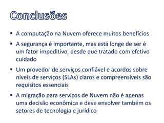  A computação na Nuvem oferece muitos benefícios
 A segurança é importante, mas está longe de ser é
  um fator impeditivo, desde que tratado com efetivo
  cuidado
 Um provedor de serviços confiável e acordos sobre
  níveis de serviços (SLAs) claros e compreensíveis são
  requisitos essenciais
 A migração para serviços de Nuvem não é apenas
  uma decisão econômica e deve envolver também os
  setores de tecnologia e jurídico
 