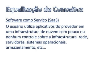 Software como Serviço (SaaS)
O usuário utiliza aplicativos do provedor em
uma infraestrutura de nuvem com pouco ou
nenhum controle sobre a infraestrutura, rede,
servidores, sistemas operacionais,
armazenamento, etc...
 