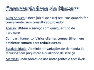Auto-Serviço: Obter (ou dispensar) recursos quando for
conveniente, sem consulta ao provedor
Acesso: Utilizar o serviço com qualquer tipo de
hardware
Compartilhamento: Vários clientes compartilham um
ambiente comum para reduzir custos
Escalabilidade: Administrar variações de demanda de
recursos sem prejudicar a qualidade de serviço
Métricas: Indicadores de uso abrangentes e acessíveis
 
