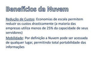 Redução de Custos: Economias de escala permitem
reduzir os custos drasticamente (a maioria das
empresas utiliza menos de 25% da capacidade de seus
servidores)
Mobilidade: Por definição a Nuvem pode ser acessada
de qualquer lugar, permitindo total portabilidade das
informações
 