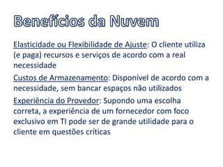 Elasticidade ou Flexibilidade de Ajuste: O cliente utiliza
(e paga) recursos e serviços de acordo com a real
necessidade
Custos de Armazenamento: Disponível de acordo com a
necessidade, sem bancar espaços não utilizados
Experiência do Provedor: Supondo uma escolha
correta, a experiência de um fornecedor com foco
exclusivo em TI pode ser de grande utilidade para o
cliente em questões críticas
 