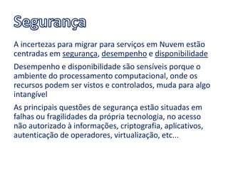 A incertezas para migrar para serviços em Nuvem estão
centradas em segurança, desempenho e disponibilidade
Desempenho e disponibilidade são sensíveis porque o
ambiente do processamento computacional, onde os
recursos podem ser vistos e controlados, muda para algo
intangível
As principais questões de segurança estão situadas em
falhas ou fragilidades da própria tecnologia, no acesso
não autorizado à informações, criptografia, aplicativos,
autenticação de operadores, virtualização, etc...
 