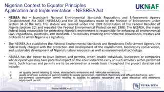 • NESREA Act – (consistent National Environmental Standards Regulations and Enforcement Agency
(Establishment) Act 2007 (NESREAA) and the 33 Regulations made by the Minister of Environment under
section 34 of the Act). This statute was created under the 1999 Constitution of the Federal Republic of
Nigeria (section 20) and repealed the Federal Environmental Protection Act 1988. The NESREA, the major
federal body responsible for protecting Nigeria’s environment is responsible for enforcing all environmental
laws, regulations, guidelines, and standards. This includes enforcing environmental conventions, treaties and
protocols to which Nigeria is a signatory.
• The NESREA Act establishes the National Environmental Standards and Regulations Enforcement Agency, the
federal body charged with the protection and development of the environment, biodiversity conservation,
and sustainable development of Nigeria’s natural resources as well as environmental technology.
• NESREA has the power to issue licenses and permits, which enable individuals, businesses or companies
whose operations may have potential impact on the environment to carry on such activities within permitted
limits. Such licenses and permits are to be obtained on a needs basis throughout the project duration and
include:
1. air quality permit relating to noise, atmospheric emissions and vehicular emissions;
2. waste and toxic substance permit relating to waste generation, restricted chemicals and effluent discharge; and
3. bio-diversity conservation permit relating to access to genetic resources and used electrical and electronic
equipment permit.
Nigerian Context to Equator Principles
Application and Implementation - NESREA Act
Source: NESREA Act
 