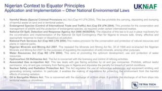 1. Harmful Waste (Special Criminal Provisions etc) Act (Cap H1 LFN 2004). This law prohibits the carrying, depositing and dumping
of harmful waste on land and in territorial waters.
2. Endangered Species (Control of International Trade and Traffic) Act (Cap E9 LFN 2004). This provides for the conservation and
management of wildlife and the protection of endangered species, as required under certain international treaties.
3. National Oil Spill, Detection and Response Agency Act 2006 (NOSDRA). The objective of this law is to put in place machinery for
the co-ordination and implementation of the National Oil Spill Contingency Plan for Nigeria to ensure safe, timely, effective and
appropriate response to major or disastrous oil pollution.
4. National Park Services Act (Cap N65 LFN 2004).This makes provision for the conservation and protection of natural resources and
plants in national parks.
5. Nigerian Minerals and Mining Act 2007. This repealed the Minerals and Mining Act No. 34 of 1999 and re-enacted the Nigerian
Minerals and Mining Act 2007 for the purposes of regulating the exploration of solid minerals, among other purposes.
6. Water Resources Act (Cap W2 LFN 2004). This aims at promoting the optimum development, use and protection of water
resources.
7. Hydrocarbon Oil Refineries Act: The Act is concerned with the licensing and control of refining activities.
8. Associated Gas re-injection Act: This law deals with gas flaring activities by oil and gas companies. Prohibits, without lawful
permission, any oil and gas company from flaring gas in Nigeria and stipulates the penalty for breach of permit conditions.
9. Nuclear Safety and Radiation Protection Act: The Act regulates the use of radioactive substances and equipment emitting and
generating ionising radiation. In particular, it enables the making of regulations for protecting the environment from the harmful
effects of ionising radiation.
10. Oil In Navigable Waters Act: This is concerned with the discharge of oil from ships. It prohibits the discharge of oil from ships into
territorial waters or shorelines.
Nigerian Context to Equator Principles
Application and Implementation – Other National Environmental Laws
 