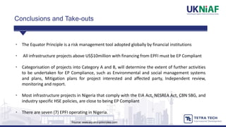 • The Equator Principle is a risk management tool adopted globally by financial institutions
• All infrastructure projects above US$10million with financing from EPFI must be EP Compliant
• Categorisation of projects into Category A and B, will determine the extent of further activities
to be undertaken for EP Compliance, such as Environmental and social management systems
and plans, Mitigation plans for project interested and affected party, Independent review,
monitoring and report.
• Most infrastructure projects in Nigeria that comply with the EIA Act, NESREA Act, CBN SBG, and
industry specific HSE policies, are close to being EP Compliant
• There are seven (7) EPFI operating in Nigeria.
Source: www.equator-principles.com
Conclusions and Take-outs
 