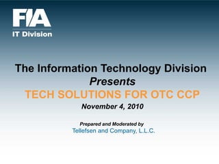The Information Technology Division  Presents TECH SOLUTIONS FOR OTC CCP   November 4, 2010   Prepared and Moderated by     Tellefsen and Company, L.L.C. 