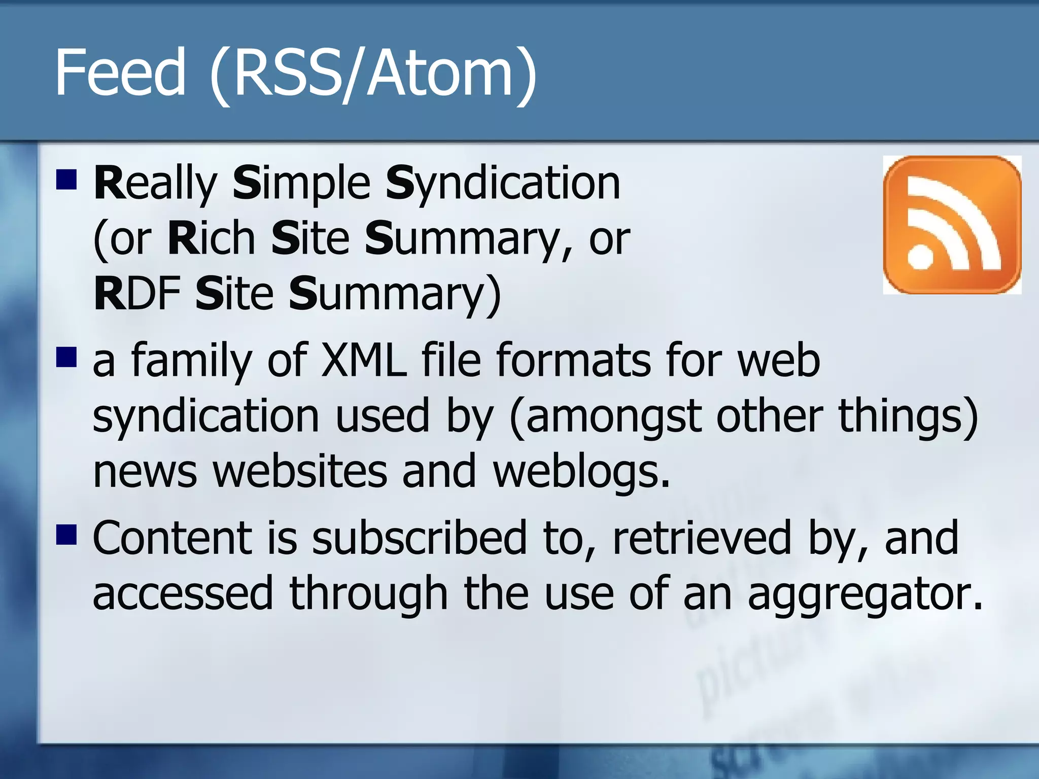Feed (RSS/Atom) R eally  S imple  S yndication (or  R ich  S ite  S ummary, or  R DF  S ite  S ummary) a family of XML file formats for web syndication used by (amongst other things) news websites and weblogs. Content is subscribed to, retrieved by, and accessed through the use of an aggregator. 