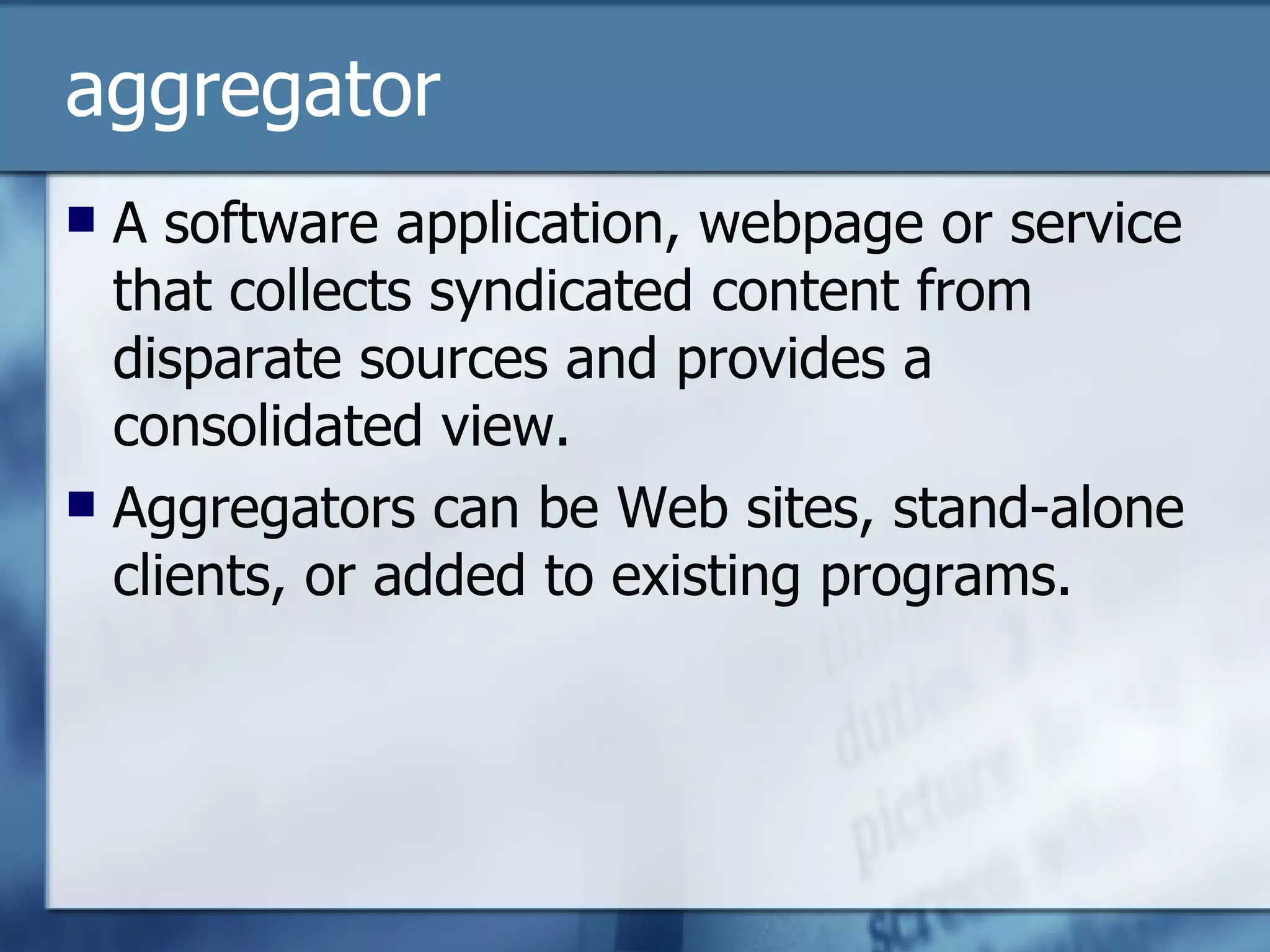 aggregator A software application, webpage or service that collects syndicated content from disparate sources and provides a consolidated view. Aggregators can be Web sites, stand-alone clients, or added to existing programs. 