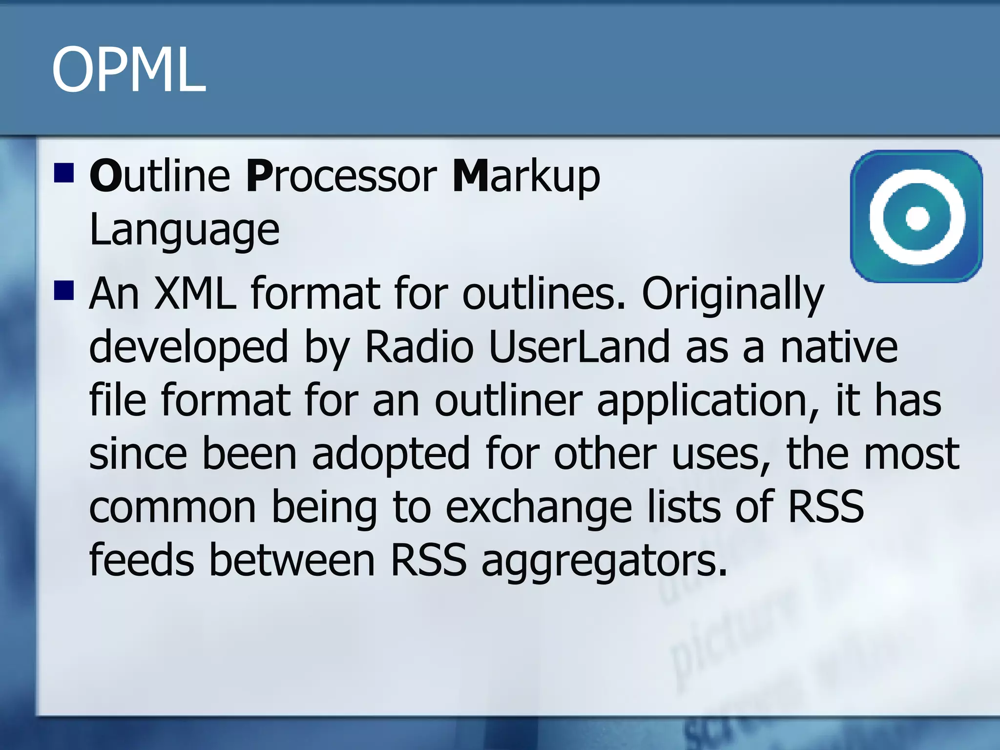 OPML O utline  P rocessor  M arkup Language An XML format for outlines. Originally developed by Radio UserLand as a native file format for an outliner application, it has since been adopted for other uses, the most common being to exchange lists of RSS feeds between RSS aggregators.  