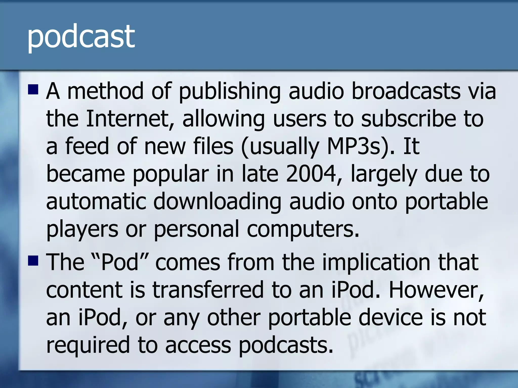 podcast A method of publishing audio broadcasts via the Internet, allowing users to subscribe to a feed of new files (usually MP3s). It became popular in late 2004, largely due to automatic downloading audio onto portable players or personal computers. The “Pod” comes from the implication that content is transferred to an iPod. However, an iPod, or any other portable device is not required to access podcasts. 