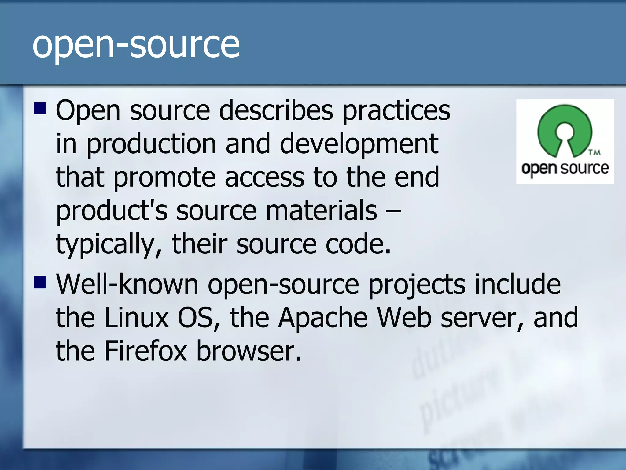 open-source Open source describes practices  in production and development  that promote access to the end  product's source materials –  typically, their source code.  Well-known open-source projects include the Linux OS, the Apache Web server, and the Firefox browser. 