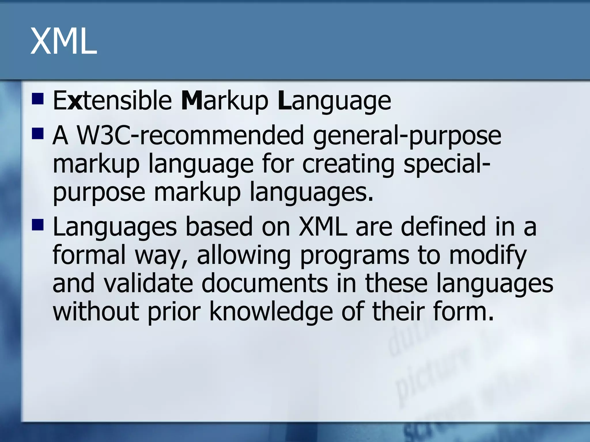 XML E x tensible  M arkup  L anguage A W3C-recommended general-purpose markup language for creating special-purpose markup languages. Languages based on XML are defined in a formal way, allowing programs to modify and validate documents in these languages without prior knowledge of their form.  