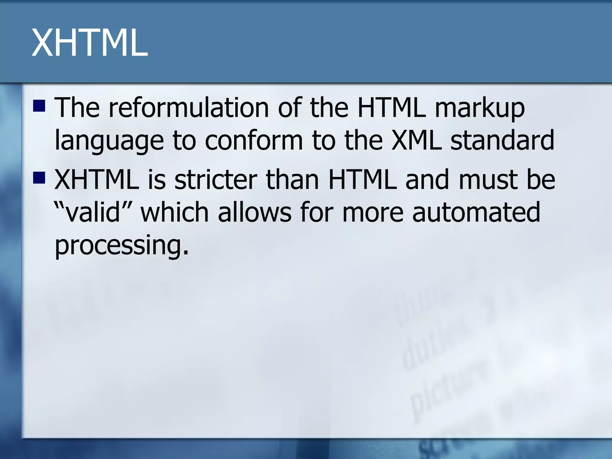 XHTML The reformulation of the HTML markup language to conform to the XML standard XHTML is stricter than HTML and must be “valid” which allows for more automated processing. 