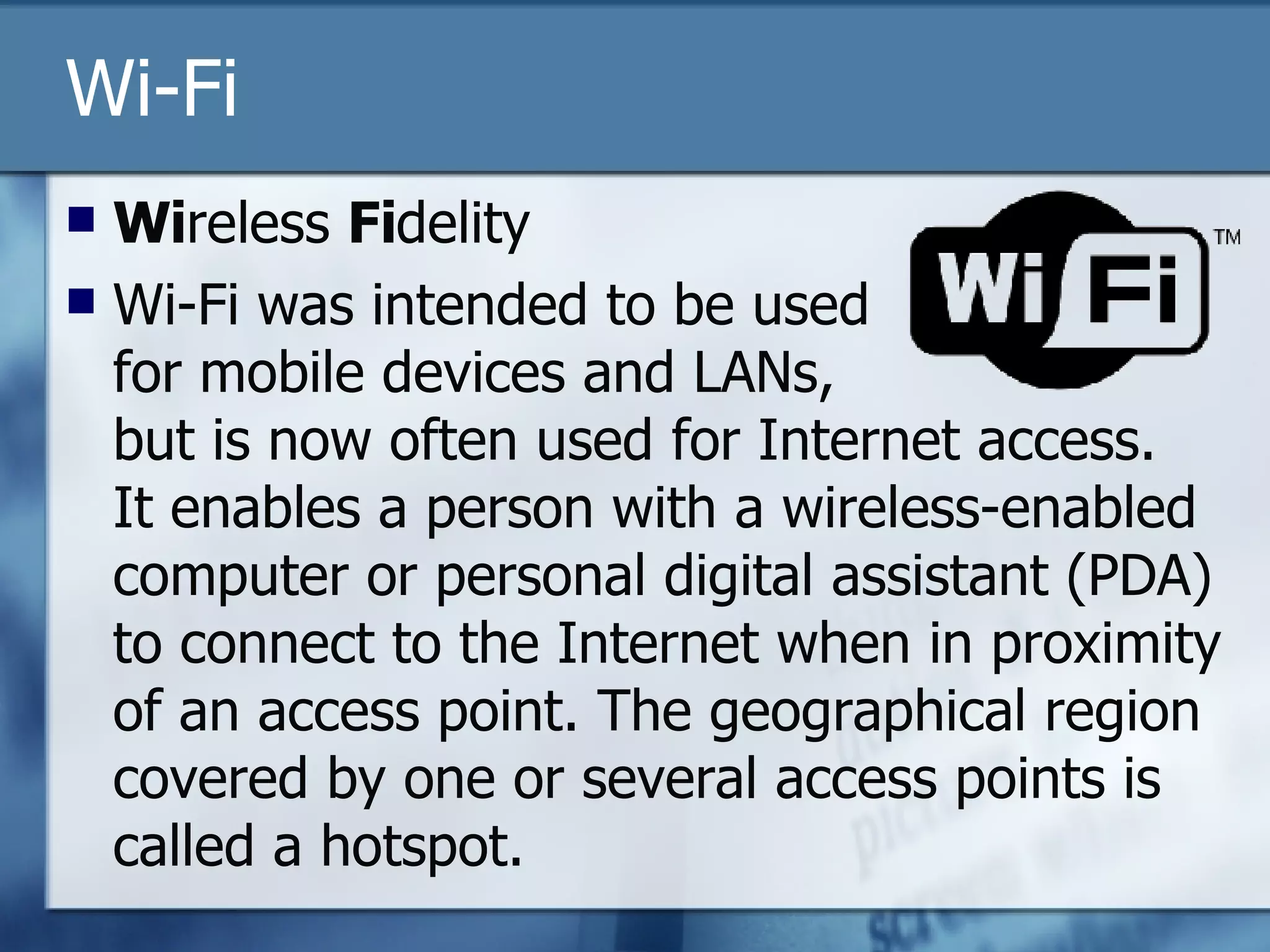 Wi-Fi Wi reless  Fi delity Wi-Fi was intended to be used  for mobile devices and LANs,  but is now often used for Internet access.  It enables a person with a wireless-enabled computer or personal digital assistant (PDA) to connect to the Internet when in proximity of an access point. The geographical region covered by one or several access points is called a hotspot.  