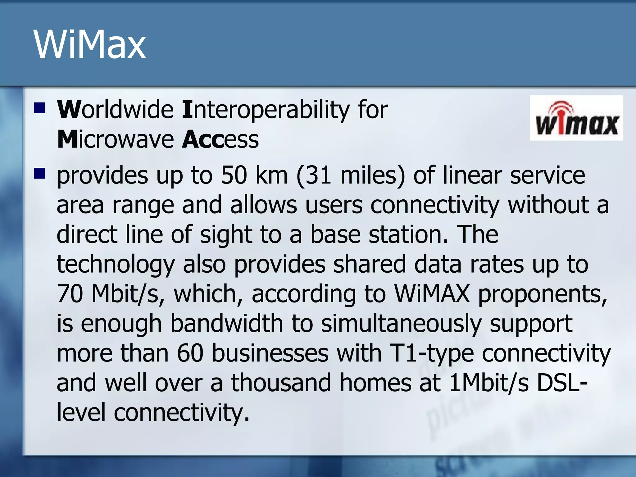 WiMax W orldwide  I nteroperability for  M icrowave  Acc ess provides up to 50 km (31 miles) of linear service area range and allows users connectivity without a direct line of sight to a base station. The technology also provides shared data rates up to 70 Mbit/s, which, according to WiMAX proponents, is enough bandwidth to simultaneously support more than 60 businesses with T1-type connectivity and well over a thousand homes at 1Mbit/s DSL-level connectivity. 