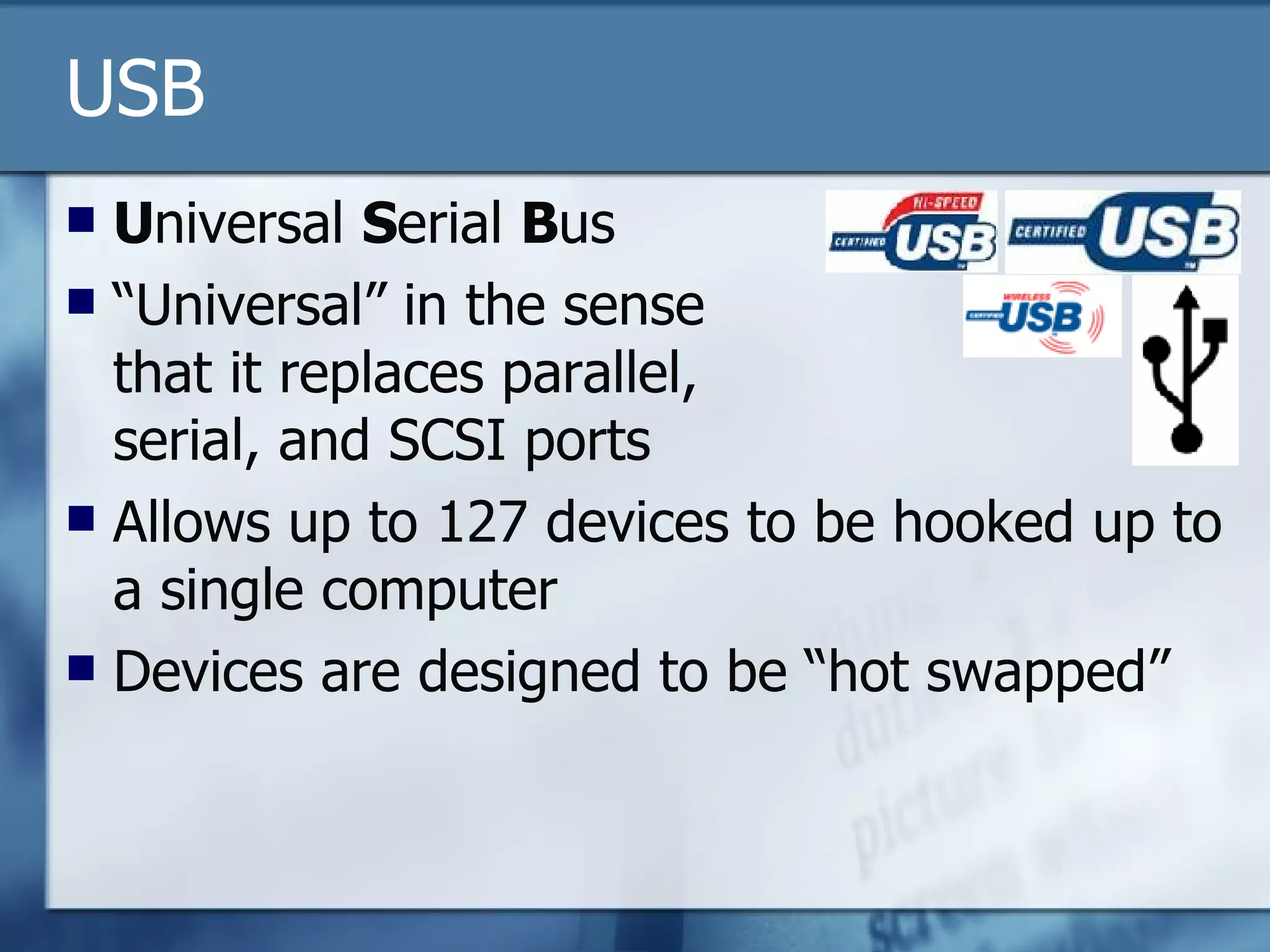 USB U niversal  S erial  B us “Universal” in the sense  that it replaces parallel,  serial, and SCSI ports Allows up to 127 devices to be hooked up to a single computer Devices are designed to be “hot swapped” 