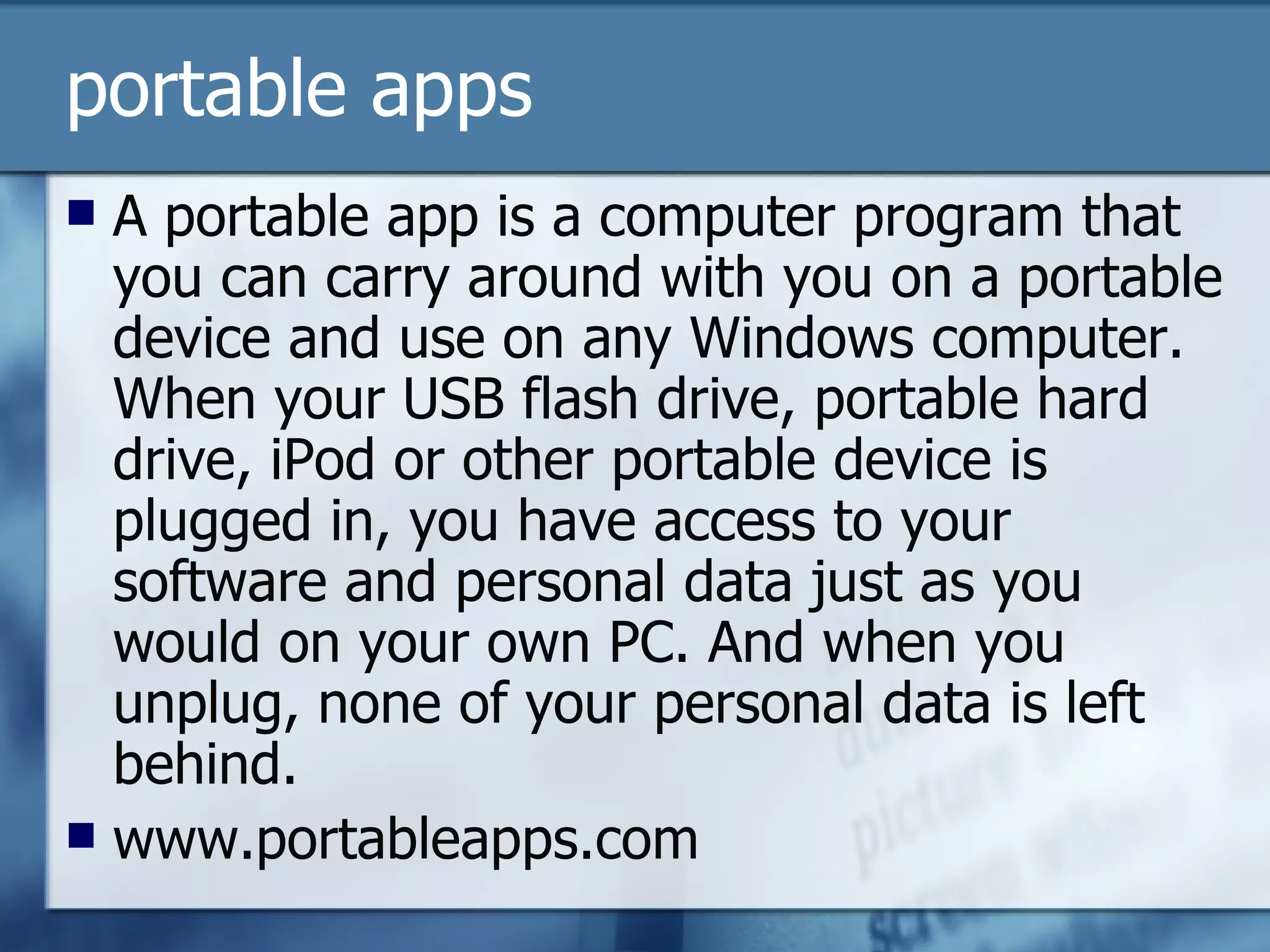 portable apps A portable app is a computer program that you can carry around with you on a portable device and use on any Windows computer. When your USB flash drive, portable hard drive, iPod or other portable device is plugged in, you have access to your software and personal data just as you would on your own PC. And when you unplug, none of your personal data is left behind.  www.portableapps.com 
