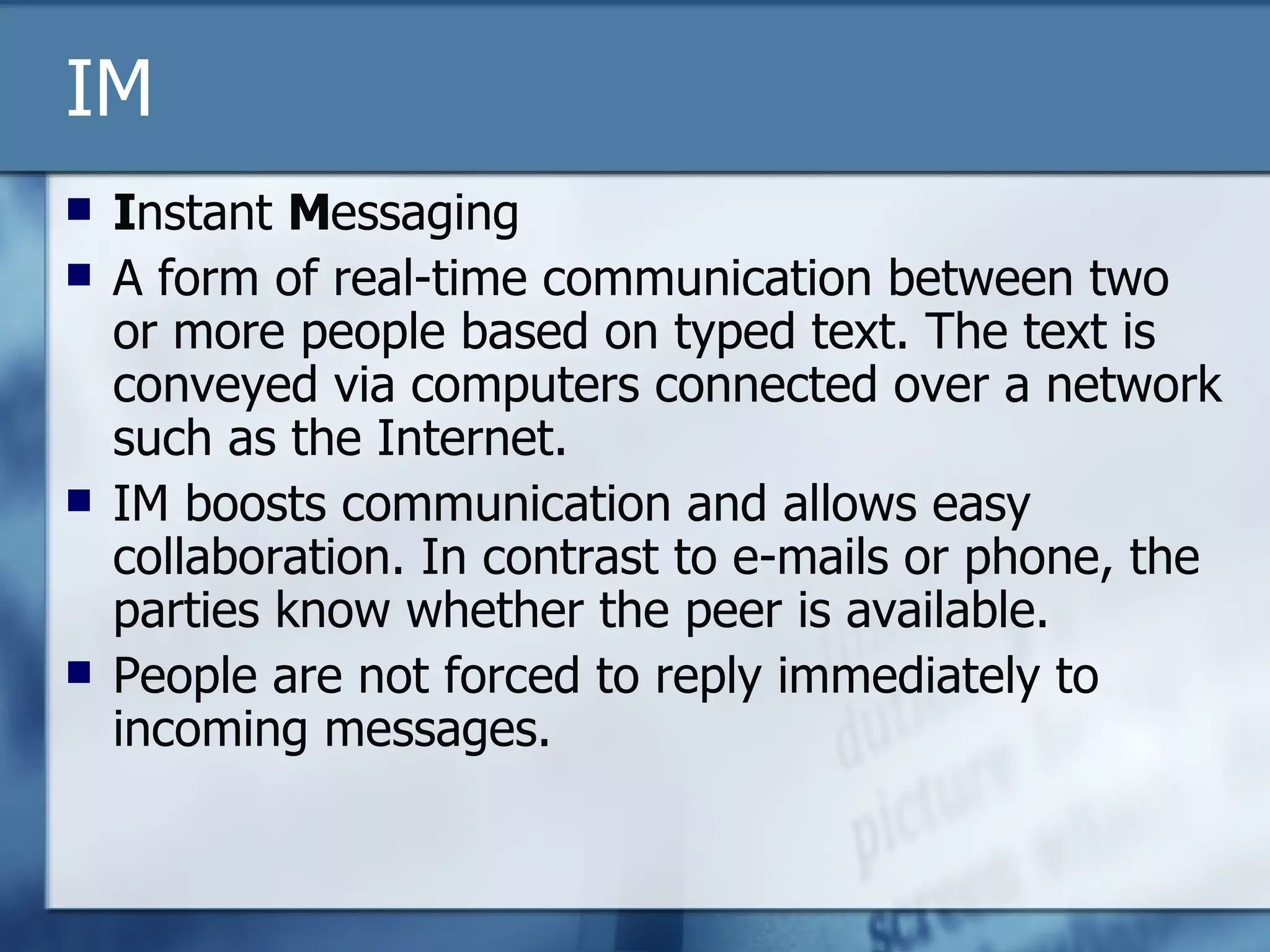IM I nstant  M essaging A form of real-time communication between two or more people based on typed text. The text is conveyed via computers connected over a network such as the Internet. IM boosts communication and allows easy collaboration. In contrast to e-mails or phone, the parties know whether the peer is available.  People are not forced to reply immediately to incoming messages.  