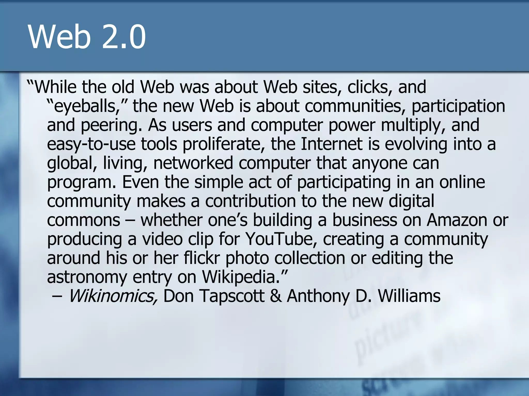 Web 2.0 “ While the old Web was about Web sites, clicks, and “eyeballs,” the new Web is about communities, participation and peering. As users and computer power multiply, and easy-to-use tools proliferate, the Internet is evolving into a global, living, networked computer that anyone can program. Even the simple act of participating in an online community makes a contribution to the new digital commons – whether one’s building a business on Amazon or producing a video clip for YouTube, creating a community around his or her flickr photo collection or editing the astronomy entry on Wikipedia.”  –  Wikinomics,  Don Tapscott & Anthony D. Williams 