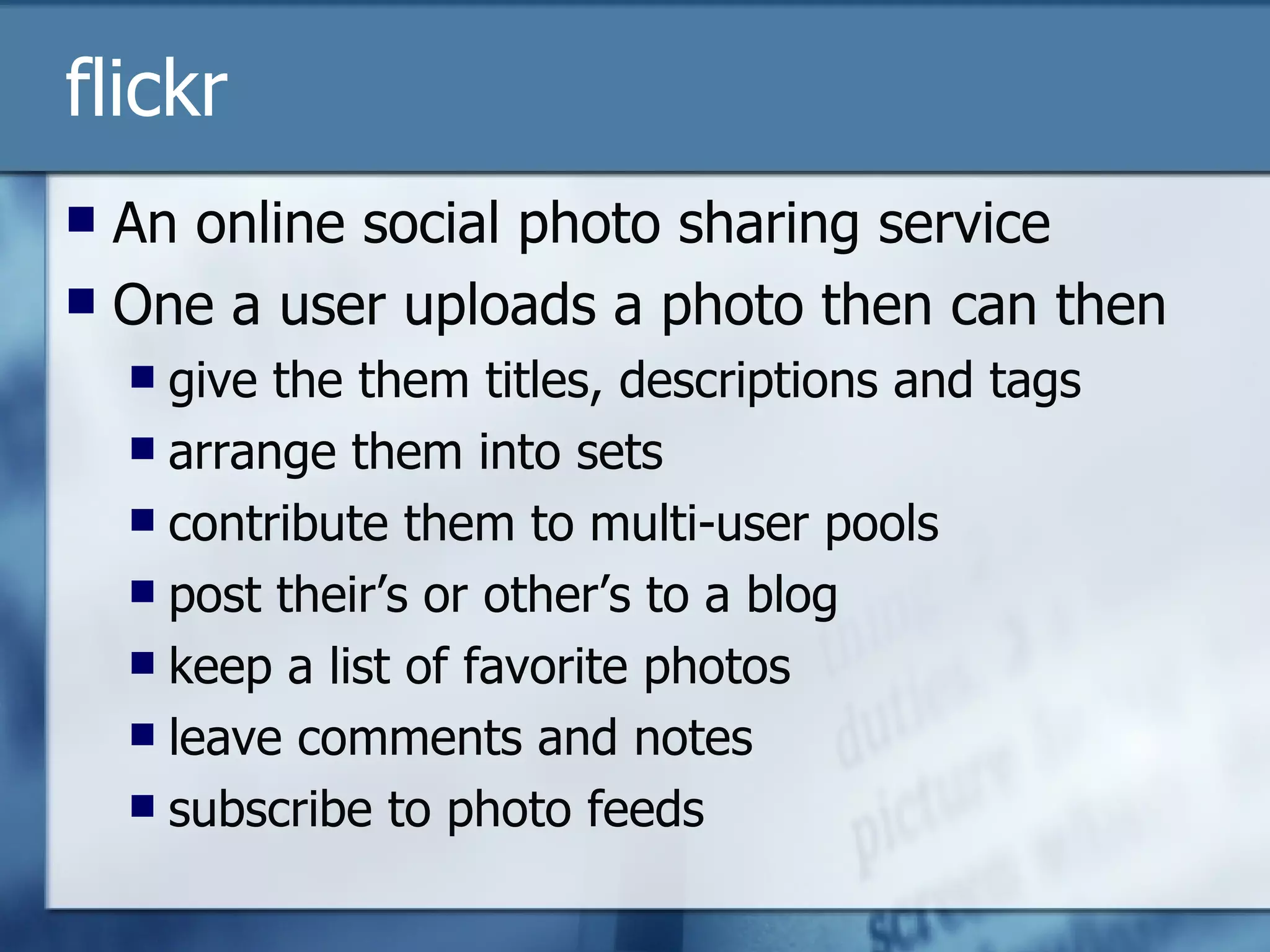 flickr An online social photo sharing service One a user uploads a photo then can then give the them titles, descriptions and tags arrange them into sets contribute them to multi-user pools post their’s or other’s to a blog keep a list of favorite photos leave comments and notes subscribe to photo feeds 