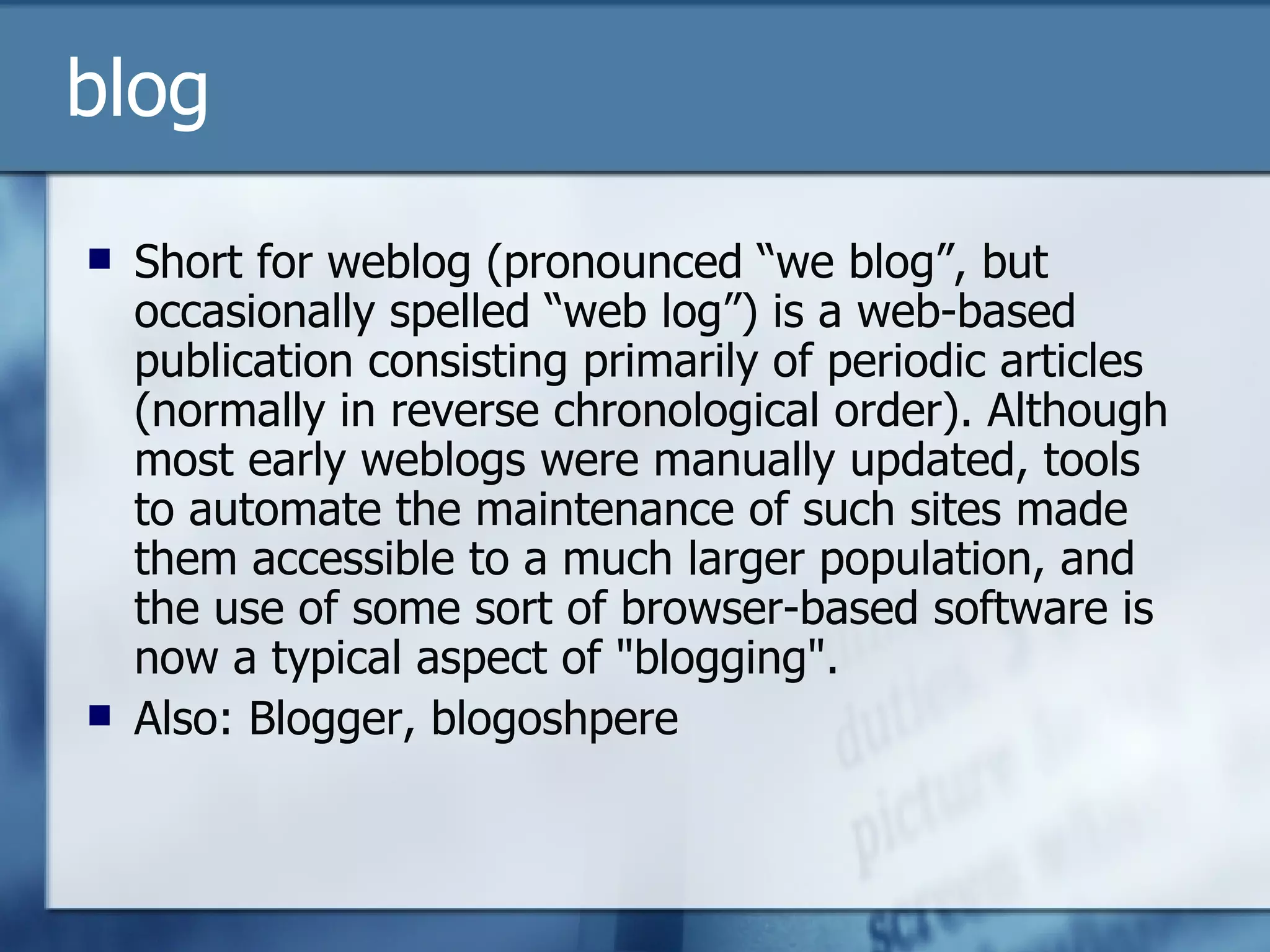 blog Short for weblog (pronounced “we blog”, but occasionally spelled “web log”) is a web-based publication consisting primarily of periodic articles (normally in reverse chronological order). Although most early weblogs were manually updated, tools to automate the maintenance of such sites made them accessible to a much larger population, and the use of some sort of browser-based software is now a typical aspect of "blogging". Also: Blogger, blogoshpere  
