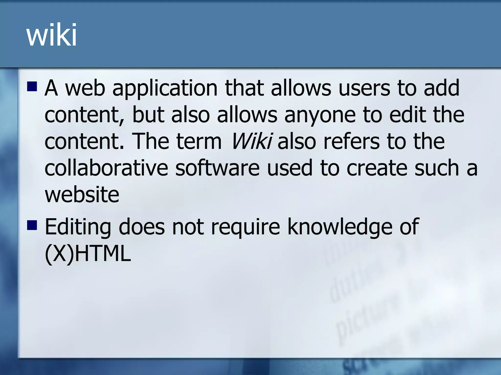 wiki A web application that allows users to add content, but also allows anyone to edit the content. The term  Wiki  also refers to the collaborative software used to create such a website Editing does not require knowledge of (X)HTML 