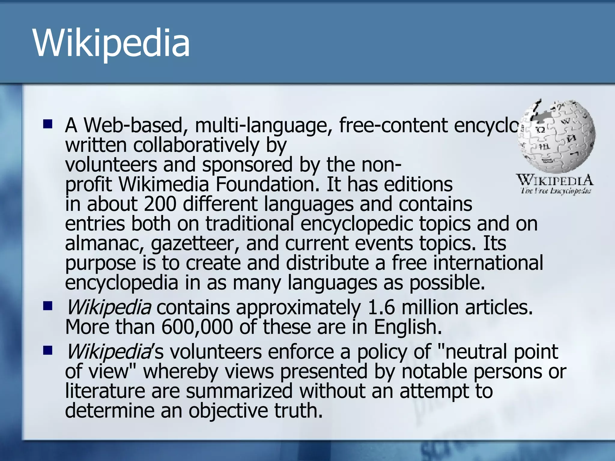 Wikipedia A Web-based, multi-language, free-content encyclopedia written collaboratively by  volunteers and sponsored by the non- profit Wikimedia Foundation. It has editions  in about 200 different languages and contains  entries both on traditional encyclopedic topics and on almanac, gazetteer, and current events topics. Its purpose is to create and distribute a free international encyclopedia in as many languages as possible. Wikipedia  contains approximately 1.6 million articles. More than 600,000 of these are in English. Wikipedia ’s volunteers enforce a policy of "neutral point of view" whereby views presented by notable persons or literature are summarized without an attempt to determine an objective truth.  