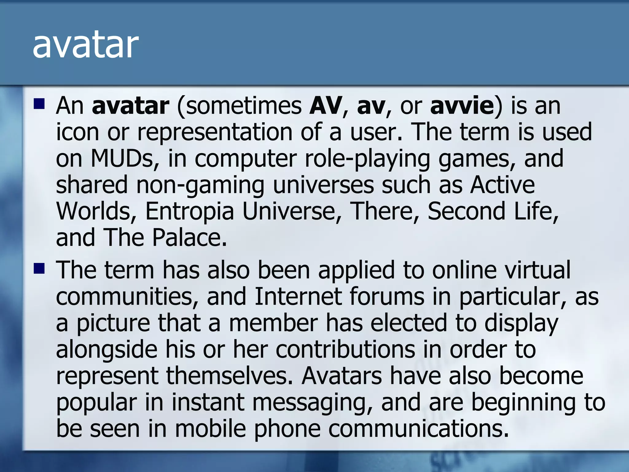 avatar An  avatar  (sometimes  AV ,  av , or  avvie ) is an icon or representation of a user. The term is used on MUDs, in computer role-playing games, and shared non-gaming universes such as Active Worlds, Entropia Universe, There, Second Life, and The Palace. The term has also been applied to online virtual communities, and Internet forums in particular, as a picture that a member has elected to display alongside his or her contributions in order to represent themselves. Avatars have also become popular in instant messaging, and are beginning to be seen in mobile phone communications. 