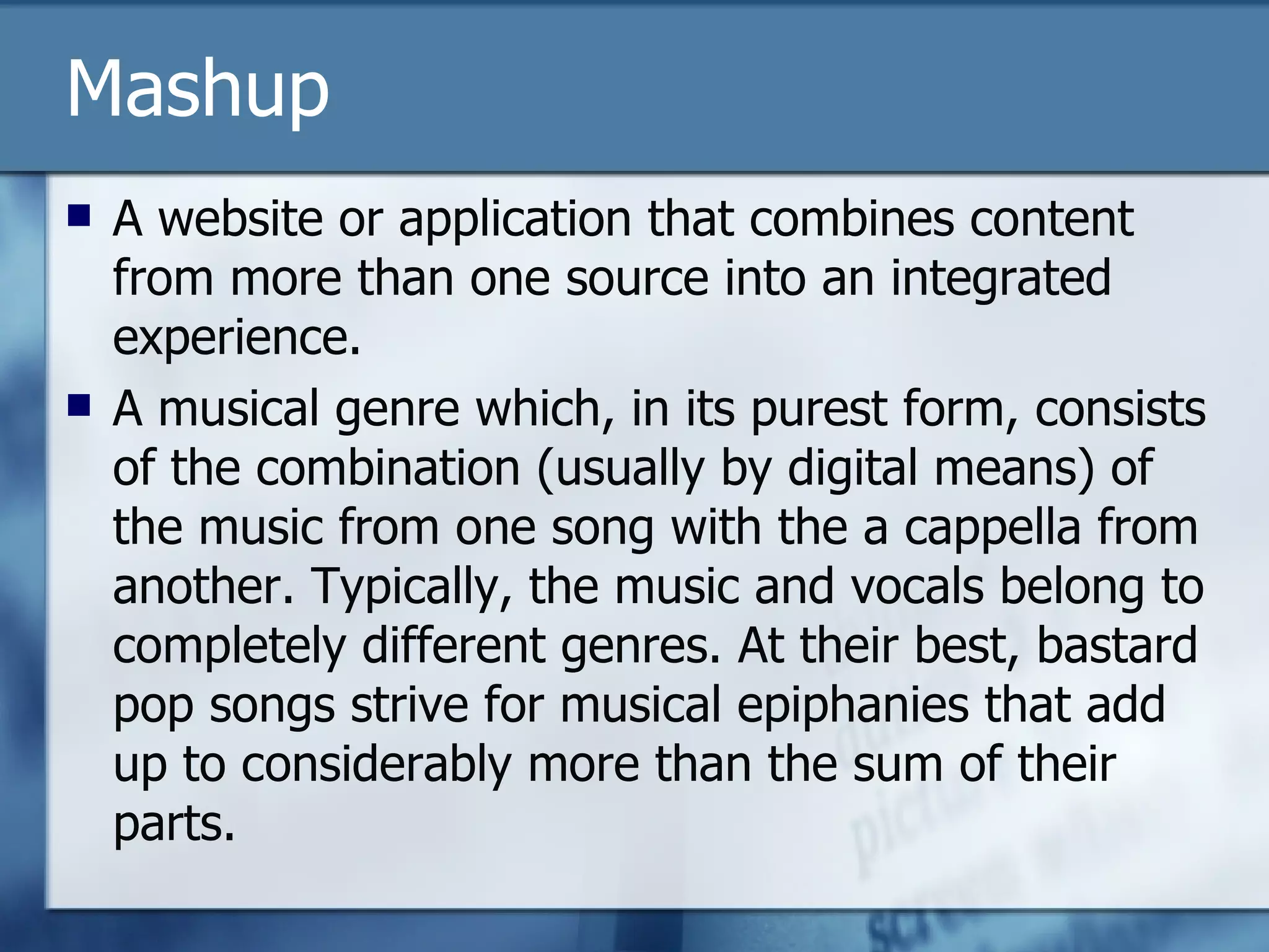 Mashup A website or application that combines content from more than one source into an integrated experience. A musical genre which, in its purest form, consists of the combination (usually by digital means) of the music from one song with the a cappella from another. Typically, the music and vocals belong to completely different genres. At their best, bastard pop songs strive for musical epiphanies that add up to considerably more than the sum of their parts.  