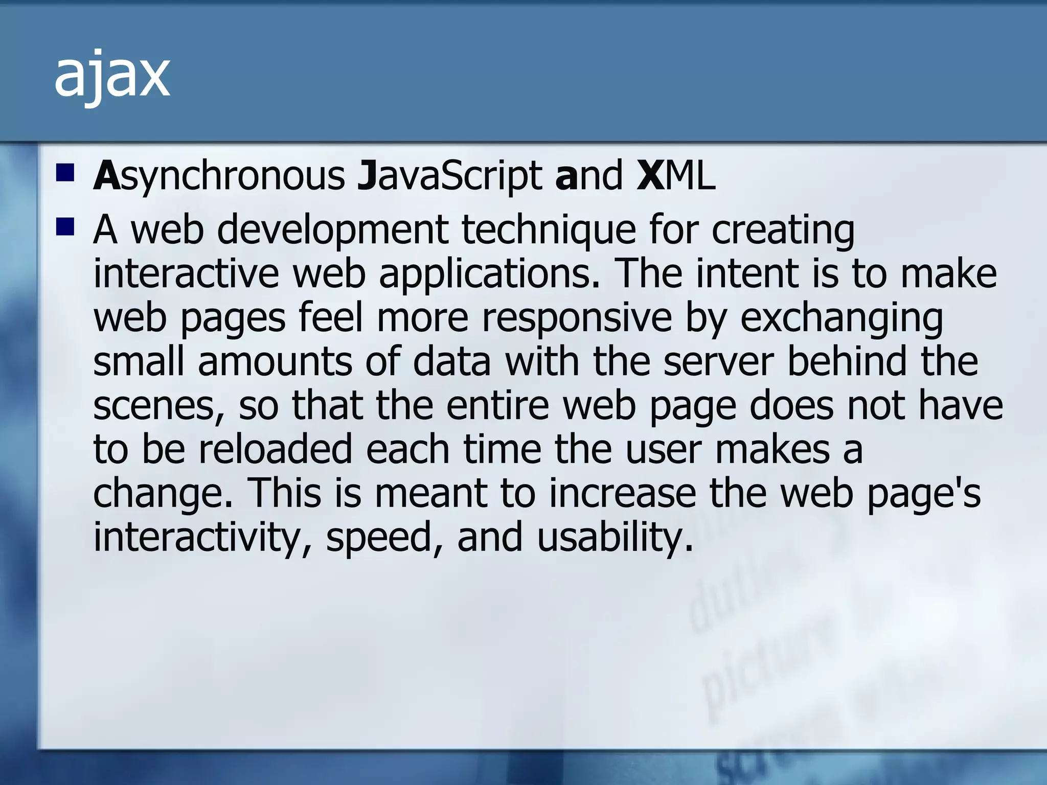 ajax A synchronous  J avaScript  a nd  X ML A web development technique for creating interactive web applications. The intent is to make web pages feel more responsive by exchanging small amounts of data with the server behind the scenes, so that the entire web page does not have to be reloaded each time the user makes a change. This is meant to increase the web page's interactivity, speed, and usability.  