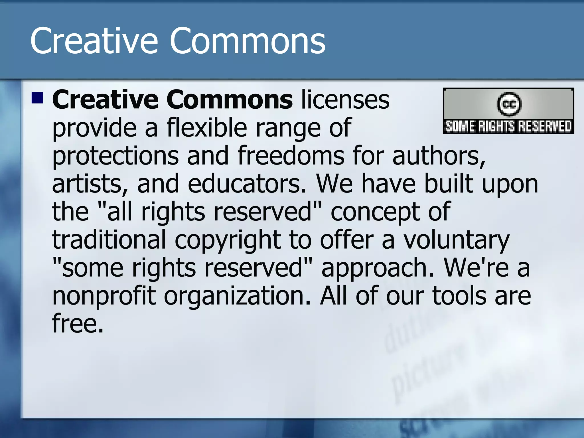 Creative Commons Creative Commons  licenses  provide a flexible range of  protections and freedoms for authors, artists, and educators. We have built upon the "all rights reserved" concept of traditional copyright to offer a voluntary "some rights reserved" approach. We're a nonprofit organization. All of our tools are free.  