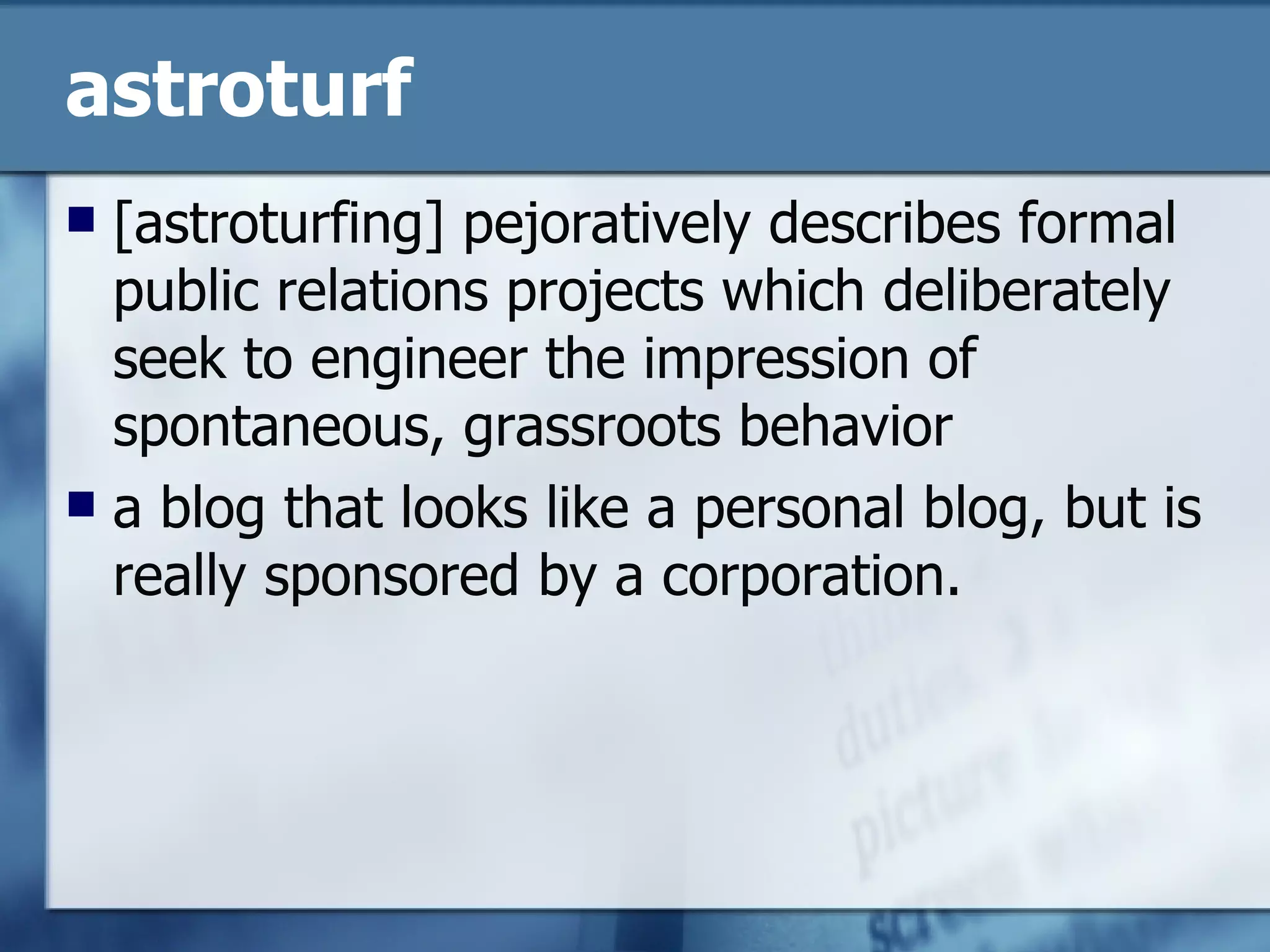 astroturf [astroturfing] pejoratively describes formal public relations projects which deliberately seek to engineer the impression of spontaneous, grassroots behavior  a blog that looks like a personal blog, but is really sponsored by a corporation.  