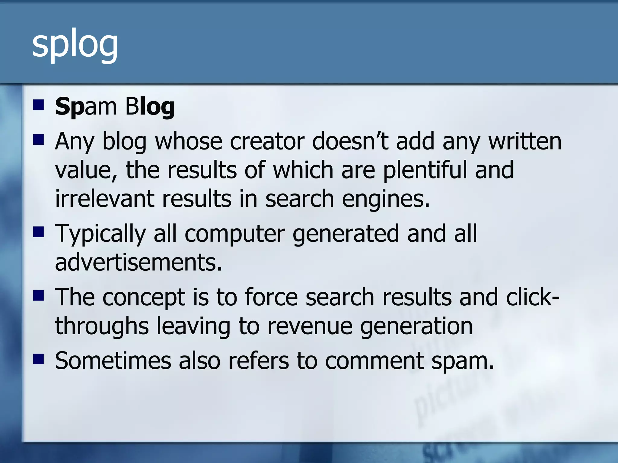 splog Sp am B log Any blog whose creator doesn’t add any written value, the results of which are plentiful and irrelevant results in search engines. Typically all computer generated and all advertisements. The concept is to force search results and click-throughs leaving to revenue generation Sometimes also refers to comment spam. 