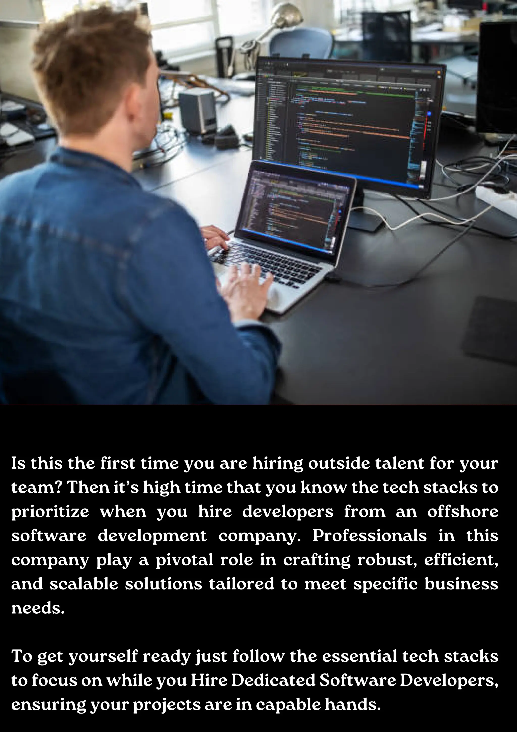 Add a little bit of body text
Is this the first time you are hiring outside talent for your
team? Then it’s high time that you know the tech stacks to
prioritize when you hire developers from an offshore
software development company. Professionals in this
company play a pivotal role in crafting robust, efficient,
and scalable solutions tailored to meet specific business
needs.
To get yourself ready just follow the essential tech stacks
to focus on while you Hire Dedicated Software Developers,
ensuring your projects are in capable hands.
 