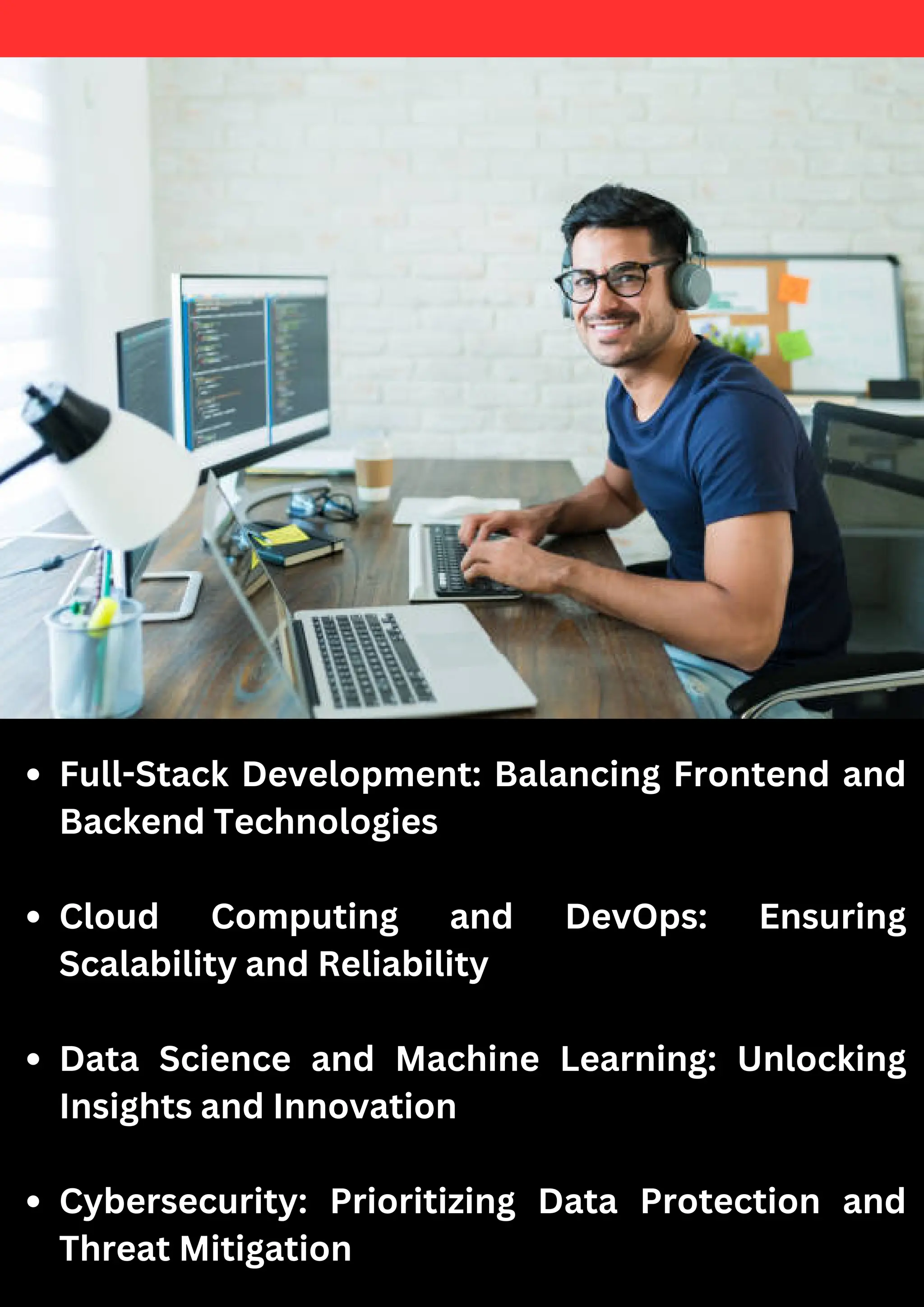 Full-Stack Development: Balancing Frontend and
Backend Technologies
Cloud Computing and DevOps: Ensuring
Scalability and Reliability
Data Science and Machine Learning: Unlocking
Insights and Innovation
Cybersecurity: Prioritizing Data Protection and
Threat Mitigation
 