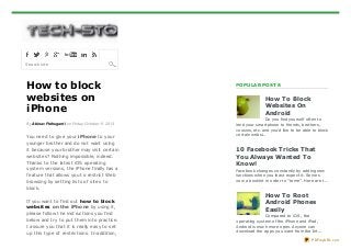 Search site

How to block
websites on
iPhone
By Abinav Pothuganti on Friday, October 11, 2013

You need t o give your iPho ne t o your
younger brot her and do not want using
it because your brot her may visit cert ain
websit es? Not hing impossible, indeed.
Thanks t o t he lat est iOS operat ing
syst em versions, t he iPhone finally has a
feat ure t hat allows you t o rest rict Web
browsing by set t ing list s of sit es t o
block.
If you want t o find out ho w t o blo ck
websit es o n t he iPho ne by using it ,
please follow t he inst ruct ions you find
below and t ry t o put t hem int o pract ice.
I assure you t hat it is really easy t o set
up t his t ype of rest rict ions. In addit ion,

POPULAR POST S

How T o Block
Websites On
Android
Do you find yourself often to
lend your smartphone to friends, brothers,
cousins, etc. and you'd like to be able to block
certain websi...

10 Facebook T ricks T hat
You Always Wanted T o
Know!
Facebook changes constantly by adding new
functions when you least expect it. Serves
now a booklet in order to "tame". Here are t...

How T o Root
Android Phones
Easily
Compared to iOS , the
operating system of the iPhone and iPad,
Android is much more open. Anyone can
download the apps you want from the Int...
PDFmyURL.com

 