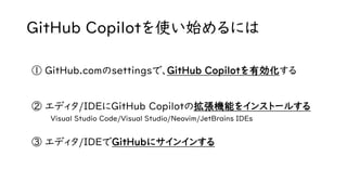 GitHub Copilotを使い始めるには
① GitHub.comのsettingsで、GitHub Copilotを有効化する
② エディタ/IDEにGitHub Copilotの拡張機能をインストールする
Visual Studio Code/Visual Studio/Neovim/JetBrains IDEs
③ エディタ/IDEでGitHubにサインインする
 