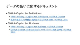 データの扱いに関するドキュメント
• GitHub Copilot for Individuals
• FAQ - Privacy – Copilot for Individuals - GitHub Copilot
• 追加の製品および機能に適用される GitHub 条件 - GitHub Docs
• GitHub Copilot for Business
• FAQ - Privacy – Copilot for Business - GitHub Copilot
• GitHub Copilot for Business のプライバシーに関する声明 - GitHub
Docs
 