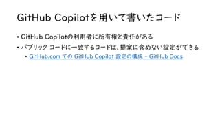 GitHub Copilotを用いて書いたコード
• GitHub Copilotの利用者に所有権と責任がある
• パブリック コードに一致するコードは、提案に含めない設定ができる
• GitHub.com での GitHub Copilot 設定の構成 - GitHub Docs
 