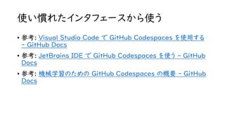 使い慣れたインタフェースから使う
• 参考: Visual Studio Code で GitHub Codespaces を使用する
- GitHub Docs
• 参考: JetBrains IDE で GitHub Codespaces を使う - GitHub
Docs
• 参考: 機械学習のための GitHub Codespaces の概要 - GitHub
Docs
 