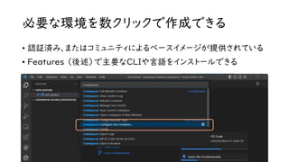 必要な環境を数クリックで作成できる
• 認証済み、またはコミュニティによるベースイメージが提供されている
• Features （後述）で主要なCLIや言語をインストールできる
 