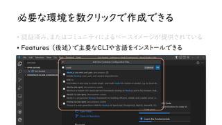 必要な環境を数クリックで作成できる
• 認証済み、またはコミュニティによるベースイメージが提供されている
• Features （後述）で主要なCLIや言語をインストールできる
 