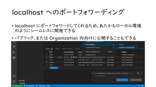 localhost へのポートフォワーディング
• localhost にポートフォワードしてくれるため、あたかもローカル環境
のようにシームレスに開発できる
• パブリック、または Organization 内向けに公開することもできる
 