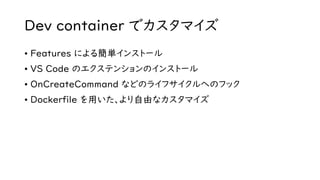 Dev container でカスタマイズ
• Features による簡単インストール
• VS Code のエクステンションのインストール
• OnCreateCommand などのライフサイクルへのフック
• Dockerfile を用いた、より自由なカスタマイズ
 