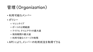 管理（Organization）
• 利用可能なメンバー
• ポリシー
• マシンタイプ
• ポートの公開範囲
• アイドル タイムアウトの最大値
• 保持期間の最大値
• 利用可能なイメージの制限
• API により、メンバーの利用状況を取得できる
 