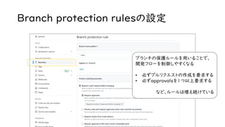Branch protection rulesの設定
ブランチの保護ルールを用いることで、
開発フローを制御しやすくなる
• 必ずプルリクエストの作成を要求する
• 必ずapprovalsを1つ以上要求する
など、ルールは増え続けている
 