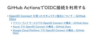GitHub ActionsでOIDC接続を利用する
• OpenID Connect を使ったセキュリティ強化について - GitHub
Docs
• アマゾン ウェブ サービスでの OpenID Connect の構成 - GitHub Docs
• Azure での OpenID Connect の構成 - GitHub Docs
• Google Cloud Platform での OpenID Connect の構成 - GitHub
Docs
 