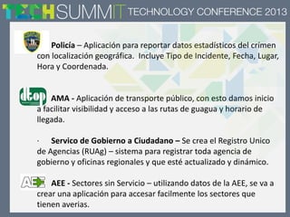 · Policía – Aplicación para reportar datos estadísticos del crímen
con localización geográfica. Incluye Tipo de Incidente, Fecha, Lugar,
Hora y Coordenada.
AMA - Aplicación de transporte público, con esto damos inicio
a facilitar visibilidad y acceso a las rutas de guagua y horario de
llegada.
· Servico de Gobierno a Ciudadano – Se crea el Registro Unico
de Agencias (RUAg) – sistema para registrar toda agencia de
gobierno y oficinas regionales y que esté actualizado y dinámico.
· AEE - Sectores sin Servicio – utilizando datos de la AEE, se va a
crear una aplicación para accesar facilmente los sectores que
tienen averias.
 
